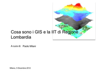 Cosa sono i GIS e la IIT di Regione
 Lombardia
 A cura di: Paolo Milani




Milano, 5 Dicembre 2012
 