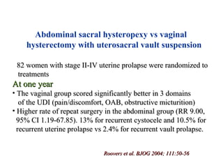 • 82 women with stage II-IV uterine prolapse were randomized to82 women with stage II-IV uterine prolapse were randomized to
treatmentstreatments
At one yearAt one year
• The vaginal group scored significantly better in 3 domainsThe vaginal group scored significantly better in 3 domains
of the UDI (pain/discomfort, OAB, obstructive micturition)of the UDI (pain/discomfort, OAB, obstructive micturition)
• Higher rate of repeat surgery in the abdominal group (RR 9.00,Higher rate of repeat surgery in the abdominal group (RR 9.00,
95% CI 1.19-67.85). 13% for recurrent cystocele and 10.5% for95% CI 1.19-67.85). 13% for recurrent cystocele and 10.5% for
recurrent uterine prolapse vs 2.4% for recurrent vault prolapse.recurrent uterine prolapse vs 2.4% for recurrent vault prolapse.
Roovers et al. BJOG 2004; 111:50-56Roovers et al. BJOG 2004; 111:50-56
Abdominal sacral hysteropexy vs vaginal
hysterectomy with uterosacral vault suspension
 