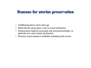 Reasons for uterine preservationReasons for uterine preservation
• Childbearing desire until a later ageChildbearing desire until a later age
• Belief that the uterus plays a role in sexual satisfactionBelief that the uterus plays a role in sexual satisfaction
• Hysterectomy might be associated with increased morbidity, inHysterectomy might be associated with increased morbidity, in
particular new onset urinary dysfunctionparticular new onset urinary dysfunction
• Decrease in peri-operative morbidity including mesh erosionDecrease in peri-operative morbidity including mesh erosion
 
