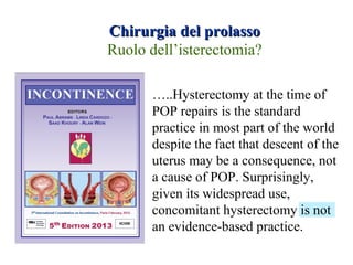 Chirurgia del prolassoChirurgia del prolasso
Ruolo dell’isterectomia?
…..Hysterectomy at the time of
POP repairs is the standard
practice in most part of the world
despite the fact that descent of the
uterus may be a consequence, not
a cause of POP. Surprisingly,
given its widespread use,
concomitant hysterectomy is not
an evidence-based practice.
 