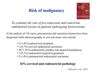 To evaluate the rate of pre-cancerous and cancerous
endometrial lesions in patients undergoing hysterectomy
In the analysis of 136 cases, precancerous and cancerous lesions have been
diagnosed while ultrasonography or cervical smear were normal
• 2 (1.4%) endocervical dysplasia,
• 1 (0.7%) cervical epidermoid carcinoma
• 10 (7.35%) endometrial complex non-atypical hyperplasia,
• 7 (5.1%) endometrial atypical hyperplasia
• 2 (1.4%) endometrioid endometrial carcinoma.
16% cervical and endometrial pathology
Risk of malignancy
Mansoor et al, 2013
 