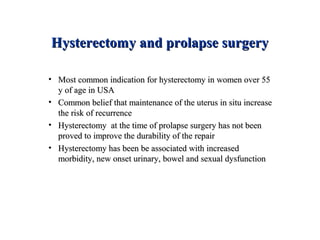 Hysterectomy and prolapse surgeryHysterectomy and prolapse surgery
• Most common indication for hysterectomy in women over 55Most common indication for hysterectomy in women over 55
y of age in USAy of age in USA
• Common belief that maintenance of the uterus in situ increaseCommon belief that maintenance of the uterus in situ increase
the risk of recurrencethe risk of recurrence
• Hysterectomy at the time of prolapse surgery has not beenHysterectomy at the time of prolapse surgery has not been
proved to improve the durability of the repairproved to improve the durability of the repair
• Hysterectomy has been be associated with increasedHysterectomy has been be associated with increased
morbidity, new onset urinary, bowel and sexual dysfunctionmorbidity, new onset urinary, bowel and sexual dysfunction
 