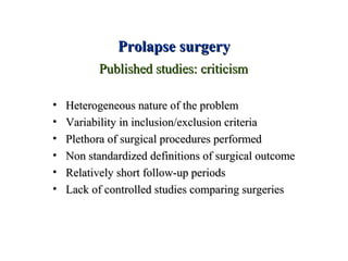 Prolapse surgeryProlapse surgery
• Heterogeneous nature of the problemHeterogeneous nature of the problem
• Variability in inclusion/exclusion criteriaVariability in inclusion/exclusion criteria
• Plethora of surgical procedures performedPlethora of surgical procedures performed
• Non standardized definitions of surgical outcomeNon standardized definitions of surgical outcome
• Relatively short follow-up periodsRelatively short follow-up periods
• Lack of controlled studies comparing surgeriesLack of controlled studies comparing surgeries
Published studies: criticismPublished studies: criticism
 