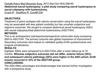 Female Pelvic Med Reconstr Surg. 2012 Sep-Oct;18(5):286-90.
Abdominal sacral hysteropexy: a pilot study comparing sacral hysteropexy to
sacral colpopexy with hysterectomy.
Cvach K1
, Geoffrion R, Cundiff GW.
OBJECTIVES:
Treatment of pelvic prolapse with uterine conservation using the sacral hysteropexy
may be associated with less patient morbidity but has uncertain subjective and
objective outcomes. We sought to compare abdominal sacral hysteropexy (ASH)
with sacral colpopexy/total abdominal hysterectomy (ASC/TAH).
METHODS:
This is an ambispective (retrospective/prospective) cohort pilot study comparing
ASH to ASC/TAH. The primary outcome was global impression of improvement.
Secondary outcomes were based on validated quality-of-life questionnaires and
surgical complications.
RESULTS:
Eighteen ASHs were compared to 9 ASC/TAHs after a mean follow-up of 19
months. Whereas subjective outcomes did not differ, anterior failure (55%)
and subsequent uterine pathology (22%) were higher in the ASH cohort. Graft
erosion occurred in 33% of the ASC/TAH group.
CONCLUSIONS:
The ASH offers advantages and disadvantages that warrant further investigation
with a prospective study.
 