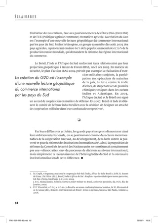 62
É C L A I R A G E S
l’initiative des Australiens, face aux positionnements des États-Unis (Farm Bill)
et de l’UE (Politique agricole commune) en matière agricole. La création du G20
est l’exemple d’une nouvelle lecture géopolitique du commerce international
par les pays du Sud. Moins hétérogène, ce groupe rassemble dès août 2003 des
pays agricoles, représentant environ 60% de la population mondiale et 70% de la
production rurale mondiale, qui demandent la réforme du régime international
du commerce.
Le Brésil, l’Inde et l’Afrique du Sud renforcent leurs relations ainsi que leur
projection géopolitique à travers le Forum IBAS, lancé dès 2003. En matière de
sécurité, le plan d’action IBAS-2004 prévoit par exemple la réalisation d’exer-
cices militaires conjoints, la partici-
pation aux opérations de maintien
de la paix, la lutte contre le trafic
d’armes, de stupéfiants et de produits
chimiques toxiques dans les océans
Indien et Atlantique. En 2003,
l’Afrique du Sud et le Brésil ont signé
un accord de coopération en matière de défense. En 2007, Brésil et Inde établis-
sent le comité de défense indo-brésilien avec la décision de désigner un attaché
de coopération militaire dans leurs ambassades respectives1
.
R
Par leurs différentes activités, les grands pays émergents démontrent ainsi
leur ambition internationale, en se positionnant comme des acteurs incontour-
nables de la coopération Sud-Sud, du développement, de la lutte contre la pau-
vreté et pour la réforme des institutions internationales2
.Ainsi, la proposition de
réforme du Conseil de Sécurité des Nations unies ne constituerait certainement
pas une «démocratisation» du processus de décision au niveau international,
mais simplement la reconnaissance de l’hétérogénéité du Sud et la nécessaire
institutionnalisation de cette différence. 
1. M. Cepik, «Segurança nacional e cooperação Sul-Sul : Índia, África do Sul e Brasil», in M. R. Soares
de Lima 7 M. Hirst (dir.), Brasil, Índia e África do Sul : desafios e oportunidades para novas parcerias,
Ed. Paz e Terra, São Paulo, p. 63-118, 2009.
J. P. S. Alsina Júnior, Política externa e poder militar no Brasil, universos paralelos, Ed. FGV, Rio de
Janeiro, 2009.
2. P. F. Vizentini, «O G-3 e o G-20 : o Brasil e as novas coalizões internacionais», in H. Altemani 
A. C. Lessa (dir.), Relações internacionais do Brasil : temas e agendas, Saraiva, São Paulo, volume 2,
2006.
La création du G20 est l’exemple
d’une nouvelle lecture géopolitique
du commerce international
par les pays du Sud
P001-000-IRIS-82.indd 62 02/05/11 16:35
 
