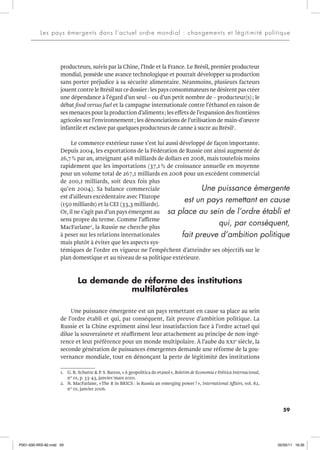 59
Les pays émergents dans l’actuel ordre mondial : changements et légitimité politique
producteurs, suivis par la Chine, l’Inde et la France. Le Brésil, premier producteur
mondial, possède une avance technologique et pourrait développer sa production
sans porter préjudice à sa sécurité alimentaire. Néanmoins, plusieurs facteurs
jouent contre le Brésil sur ce dossier:lespaysconsommateurs ne désirentpas créer
une dépendance à l’égard d’un seul – ou d’un petit nombre de – producteur(s); le
débat food versus fuel et la campagne internationale contre l’éthanol en raison de
ses menaces pour la production d’aliments; les effets de l’expansion des frontières
agricoles sur l’environnement; les dénonciations de l’utilisation de main-d’œuvre
infantile et esclave par quelques producteurs de canne à sucre au Brésil1
.
Le commerce extérieur russe s’est lui aussi développé de façon importante.
Depuis 2004, les exportations de la Fédération de Russie ont ainsi augmenté de
26,7% par an, atteignant 468 milliards de dollars en 2008, mais toutefois moins
rapidement que les importations (37,1 % de croissance annuelle en moyenne
pour un volume total de 267,1 milliards en 2008 pour un excédent commercial
de 200,1 milliards, soit deux fois plus
qu’en 2004). Sa balance commerciale
est d’ailleurs excédentaire avec l’Europe
(150 milliards) et la CEI (33,3 milliards).
Or, il ne s’agit pas d’un pays émergent au
sens propre du terme. Comme l’affirme
MacFarlane2
, la Russie ne cherche plus
à peser sur les relations internationales
mais plutôt à éviter que les aspects sys-
témiques de l’ordre en vigueur ne l’empêchent d’atteindre ses objectifs sur le
plan domestique et au niveau de sa politique extérieure.
La demande de réforme des institutions
multilatérales
Une puissance émergente est un pays remettant en cause sa place au sein
de l’ordre établi et qui, par conséquent, fait preuve d’ambition politique. La
Russie et la Chine expriment ainsi leur insatisfaction face à l’ordre actuel qui
dilue la souveraineté et réaffirment leur attachement au principe de non-ingé-
rence et leur préférence pour un monde multipolaire. À l’aube du xxie
siècle, la
seconde génération de puissances émergentes demande une réforme de la gou-
vernance mondiale, tout en dénonçant la perte de légitimité des institutions
1. G. R. Schutte & P. S. Barros, «A geopolítica do etanol», Boletim de Economia e Política Internacional,
n° 01, p. 33-43, janvier/mars 2010.
2. N. MacFarlane, «The R in BRICS : is Russia an emerging power?», International Affairs, vol. 82,
n° 01, janvier 2006.
Une puissance émergente
est un pays remettant en cause
sa place au sein de l’ordre établi et
qui, par conséquent,
fait preuve d’ambition politique
P001-000-IRIS-82.indd 59 02/05/11 16:35
 