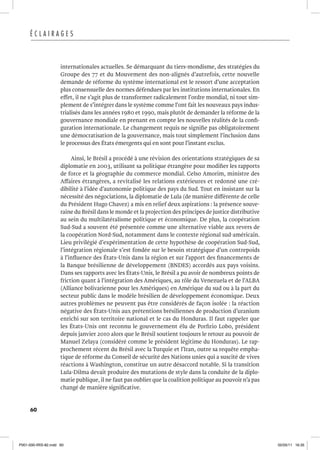 60
É C L A I R A G E S
internationales actuelles. Se démarquant du tiers-mondisme, des stratégies du
Groupe des 77 et du Mouvement des non-alignés d’autrefois, cette nouvelle
demande de réforme du système international est le ressort d’une acceptation
plus consensuelle des normes défendues par les institutions internationales. En
effet, il ne s’agit plus de transformer radicalement l’ordre mondial, ni tout sim-
plement de s’intégrer dans le système comme l’ont fait les nouveaux pays indus-
trialisés dans les années 1980 et 1990, mais plutôt de demander la réforme de la
gouvernance mondiale en prenant en compte les nouvelles réalités de la confi-
guration internationale. Le changement requis ne signifie pas obligatoirement
une démocratisation de la gouvernance, mais tout simplement l’inclusion dans
le processus des États émergents qui en sont pour l’instant exclus.
Ainsi, le Brésil a procédé à une révision des orientations stratégiques de sa
diplomatie en 2003, utilisant sa politique étrangère pour modifier les rapports
de force et la géographie du commerce mondial. Celso Amorim, ministre des
Affaires étrangères, a revitalisé les relations extérieures et redonné une cré-
dibilité à l’idée d’autonomie politique des pays du Sud. Tout en insistant sur la
nécessité des négociations, la diplomatie de Lula (de manière différente de celle
du Président Hugo Chavez) a mis en relief deux aspirations : la présence souve-
raine du Brésil dans le monde et la projection des principes de justice distributive
au sein du multilatéralisme politique et économique. De plus, la coopération
Sud-Sud a souvent été présentée comme une alternative viable aux revers de
la coopération Nord-Sud, notamment dans le contexte régional sud-américain.
Lieu privilégié d’expérimentation de cette hypothèse de coopération Sud-Sud,
l’intégration régionale s’est fondée sur le besoin stratégique d’un contrepoids
à l’influence des États-Unis dans la région et sur l’apport des financements de
la Banque brésilienne de développement (BNDES) accordés aux pays voisins.
Dans ses rapports avec les États-Unis, le Brésil a pu avoir de nombreux points de
friction quant à l’intégration des Amériques, au rôle du Venezuela et de l’ALBA
(Alliance bolivarienne pour les Amériques) en Amérique du sud ou à la part du
secteur public dans le modèle brésilien de développement économique. Deux
autres problèmes ne peuvent pas être considérés de façon isolée : la réaction
négative des États-Unis aux prétentions brésiliennes de production d’uranium
enrichi sur son territoire national et le cas du Honduras. Il faut rappeler que
les États-Unis ont reconnu le gouvernement élu de Porfirio Lobo, président
depuis janvier 2010 alors que le Brésil soutient toujours le retour au pouvoir de
Manuel Zelaya (considéré comme le président légitime du Honduras). Le rap-
prochement récent du Brésil avec la Turquie et l’Iran, outre sa requête empha-
tique de réforme du Conseil de sécurité des Nations unies qui a suscité de vives
réactions à Washington, constitue un autre désaccord notable. Si la transition
Lula-Dilma devait produire des mutations de style dans la conduite de la diplo-
matie publique, il ne faut pas oublier que la coalition politique au pouvoir n’a pas
changé de manière significative.
P001-000-IRIS-82.indd 60 02/05/11 16:35
 