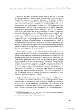 61
Les pays émergents dans l’actuel ordre mondial : changements et légitimité politique
Revenons donc à nos questions de départ : quel rôle politique les diploma-
ties émergentes jouent-elles dans l’actuel ordre mondial ? Construisent-elles
des stratégies communes en vue de son changement? M. R. Soares de Lima et
M. Hirst 1
proposent une série de trois critères afin d’identifier les pays émer-
gents : ils auraient une capacité matérielle qui les distingue des autres pays en
développement; des particularités par rapport à leur rôle identifié dans le sys-
tème international; des indicateurs d’auto-perception (sur ce rôle) et jouiraient
d’une certaine forme de reconnaissance par d’autres pays. Les pays émergents
auraient, ainsi, une capacité relative de rayonnement et d’influence, notamment
dans les domaines de la culture, des politiques publiques en matière de dévelop-
pement et des modèles d’organisation sociale qui pourraient servir d’exemple à
d’autres pays en développement. G. Dupas2
avait proposé le terme «grands pays
périphériques» pour désigner les pays ayant une masse critique suffisante pour
participer, réellement ou potentiellement, à l’économie mondiale. L’essor du
capitalisme mondialisé engendrait, selon lui, la diffusion de la puissance éco-
nomique vers un certain nombre de pays périphériques dont l’importance de la
population permettait un rôle distinct au sein de l’économie mondiale et, de ce
fait, dans la reconfiguration de l’ordre mondial.
C’est ainsi que l’Afrique du Sud, le Brésil, la Chine, l’Inde et la Russie, en
dépit de leurs différences, partagent un certain nombre de caractéristiques com-
munes : ces pays détiennent des ressources économiques, politiques et militaires
considérables par rapport à la grande majorité des pays du Sud; ils disposent tous
d’une capacité d’influence relative sur le plan régional et au niveau mondial ;
ils ont tous un degré de cohésion domestique et une capacité d’action étatique
effective. Ils ont également commencé à développer entre eux des relations bila-
térales ces dernières années. La Russie et la Chine travaillent conjointement au
sein de la Shanghai Cooperation Organization – qu’ils ont fondée en 2001 avec
l’Ouzbékistan, le Tadjikistan, le Kirghizstan et le Kazakhstan – et réalisent des
exercices de coopération militaire. Le Brésil, la Chine, l’Inde et la Russie ont de
plus annoncé en avril 2010 la création d’une banque interrégionale de dévelop-
pement lors du Sommet des BRIC à Brasília.
Le Brésil et l’Inde assurent une forme de leadership, non sans difficultés, du
G20 aux négociations commerciales de l’OMC, utilisant les possibilités offertes
par les normes de l’organisation internationale afin d’essayer de contraindre
les États-Unis et l’Union européenne (UE) à accepter une révision des règle-
ments agricoles, provoquant l’indignation du gouvernement des États-Unis. Le
Brésil a notamment dénoncé la passivité du groupe de Cairns, fondé en 1999 à
1. M. R. Soares de Lima & M. Hirst (dir.), Brasil, Índia e África do Sul : desafios e oportunidades para
novas parcerias, Ed. Paz e Terra, São Paulo, 2009.
2. G. Dupas, O Mito do progresso, Ed. UNESP, São Paulo, 2006.
P001-000-IRIS-82.indd 61 02/05/11 16:35
 