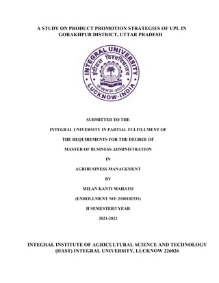 A STUDY ON PRODUCT PROMOTION STRATEGIES OF UPL IN
GORAKHPUR DISTRICT, UTTAR PRADESH
SUBMITTED TO THE
INTEGRAL UNIVERSITY IN PARTIAL FULFILLMENT OF
THE REQUIREMENTS FOR THE DEGREE OF
MASTER OF BUSINESS ADMINISTRATION
IN
AGRIBUSINESS MANAGEMENT
BY
MILAN KANTI MAHATO
(ENROLLMENT NO: 2100102331)
II SEMESTER/I YEAR
2021-2022
INTEGRAL INSTITUTE OF AGRICULTURAL SCIENCE AND TECHNOLOGY
(IIAST) INTEGRAL UNIVERSITY, LUCKNOW 226026
 