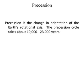 Precession 
Precession is the change in orientation of the 
Earth's rotational axis. The precession cycle 
takes about 19,000 - 23,000 years. 
 