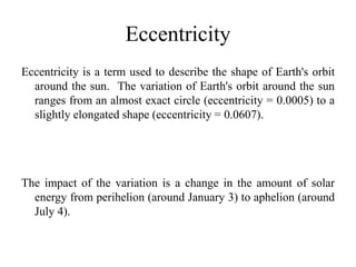 Eccentricity 
Eccentricity is a term used to describe the shape of Earth's orbit 
around the sun. The variation of Earth's orbit around the sun 
ranges from an almost exact circle (eccentricity = 0.0005) to a 
slightly elongated shape (eccentricity = 0.0607). 
The impact of the variation is a change in the amount of solar 
energy from perihelion (around January 3) to aphelion (around 
July 4). 
 