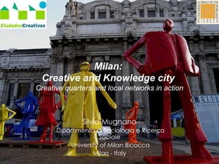 Milan:  Creative and Knowledge city  Creative quarters and local networks in action Silvia Mugnano  Dipartimento di Sociologia e Ricerca Sociale  University of Milan Bicocca Milan - Italy  