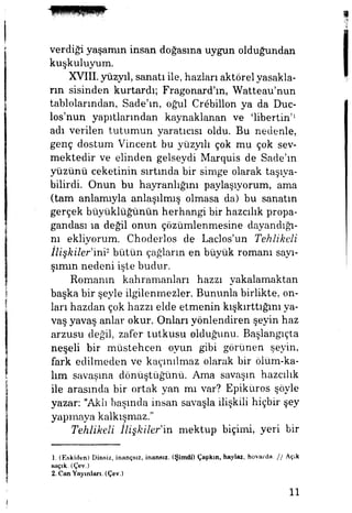 verdiği yaşamın insan doğasına uygun olduğundan
kuşkuluyum.
XVIII.yüzyıl, sanatı ile, nazları aktörel yasakla­
rın sisinden kurtardı; Fragonard'ın, Watteau'nun
tablolarından, Sade'ın, oğul Crebillon ya da Duc-
los'nun yapıtlarından kaynaklanan ve 'libertin'1
adı verilen tutumun yaratıcısı oldu. Bu nedenle,
genç dostum Vincent bu yüzyılı çok mu çok sev­
mektedir ve elinden gelseydi Marquis de Sade'ın
yüzünü ceketinin sırtında bir simge olarak taşıya­
bilirdi. Onun bu hayranlığım paylaşıyorum, ama
(tam anlamıyla anlaşılmış olmasa da) bu sanatın
gerçek büyüklüğünün herhangi bir hazcılık propa­
gandası ıa değil onun çözümlenmesine dayandığı­
nı ekliyorum. Choderlos de Laclos'un Tehlikeli
İlişkiler'ini2
bütün çağlann en büyük romanı sayı­
şınım nedeni işte budur.
Romanın kahramanları hazzı yakalamaktan
başka bir şeyle ilgilenmezler. Bununla birlikte, on­
ları hazdan çok hazzı elde etmenin kışkırttığını ya­
vaş yavaş anlar okur. Onları yönlendiren şeyin haz
arzusu değil, zafer tutkusu olduğunu. Başlangıçta
neşeli bir müstehcen oyun gibi görünen şeyin,
fark edilmeden ve kaçınılmaz olarak bir ölüm-ka-
lım savaşma dönüştüğünü. Ama savaşın hazcılık
ile arasında bir ortak yan mı var? Epiküros şöyle
yazar: "Aklı başında insan savaşla ilişkili hiçbir şey
yapmaya kalkışmaz."
Tehlikeli İlişkilerdin, mektup biçimi, yeri bir
1. (Eskiden) Dinsiz, inançsız, inansız. (Şimdi) Çapkın, haylaz, hovarda. / / Açık
saçık. (Çev.)
2. Can Yayınları. (Çev.)
11
 