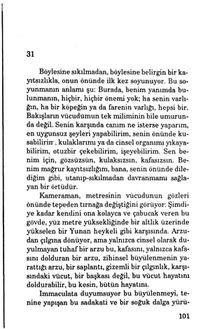 31
Böylesine sıkılmadan, böylesine belirgin bir ka­
yıtsızlıkla, onun önünde ilk kez soyunuyor. Bu so­
yunmanın anlamı şu: Burada, benim yanımda bu­
lunmanın, hiçbir, hiçbir önemi yok; ha senin varlı­
ğın, ha bir köpeğin ya da farenin varlığı, hepsi bir.
Bakışların vücudumun tek miliminin bile umurun­
da değil. Senin karşında canım ne isterse yaparım,
en uygunsuz şeyleri yapabilirim, senin önünde ku­
sabilirim, kulaklarımı ya da cinsel organımı yıkaya­
bilirim, otuzbir çekebilirim, işeyebilirim. Sen be­
nim için, gözsüzsün, kulaksızsın, kafasızsın. Be­
nim mağrur kayıtsızlığım, bana, senin önünde dile­
diğim gibi, utanıp-sıkümadan davranmamı sağla­
yan bir örtüdür.
Kameraman, metresinin vücudunun gözleri
önünde tepeden tırnağa değiştiğini görüyor: Şimdi­
ye kadar kendini ona kolayca ve çabucak veren bu
gövde, yüz metre yüksekliğinde bir altlık üzerinde
yükselen bir Yunan heykeli gibi karşısında. Arzu­
dan çılgına dönüyor, ama yalnızca cinsel olarak du­
yulmayan tuhaf bir arzu bu, kafasını, yalnızca kafa­
sını dolduran bir arzu, zihinsel büyülenmenin ya­
rattığı arzu, bir saplantı, gizemli bir çılgınlık, karşı­
sındaki vücut, bir başkası değil, bu vücut hayatını
doldurabilir, bu kesin, bütün hayatını.
Immaculata duyumsuyor bu büyülenmeyi, te­
nine yapışan bu sadakati ve bir soğuk dalga yürü-
101
 