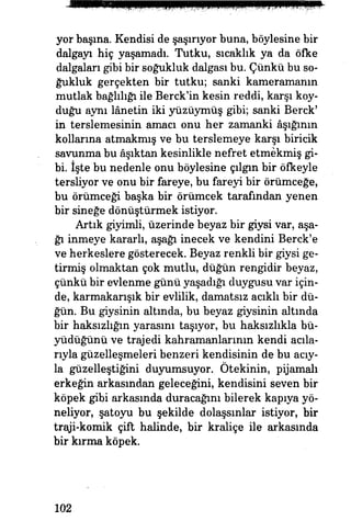 yor başına. Kendisi de şaşırıyor buna, böylesine bir
dalgayı hiç yaşamadı. Tutku, sıcaklık ya da öfke
dalgaları gibi bir soğukluk dalgası bu. Çünkü bu so­
ğukluk gerçekten bir tutku; sanki kameramanın
mutlak bağlılığı ile Berck'in kesin reddi, karşı koy­
duğu aynı lanetin iki yüzüymüş gibi; sanki Berck'
in terslemesinin amacı onu her zamanki âşığının
kollarına atmakmış ve bu terslemeye karşı biricik
savunma bu âşıktan kesinlikle nefret etmekmiş gi­
bi. İşte bu nedenle onu böylesine çılgın bir öfkeyle
tersliyor ve onu bir fareye, bu fareyi bir örümceğe,
bu örümceği başka bir örümcek tarafından yenen
bir sineğe dönüştürmek istiyor.
Artık giyimli, üzerinde beyaz bir giysi var, aşa­
ğı inmeye kararlı, aşağı inecek ve kendini Berck'e
ve herkeslere gösterecek. Beyaz renkli bir giysi ge­
tirmiş olmaktan çok mutlu, düğün rengidir beyaz,
çünkü bir evlenme günü yaşadığı duygusu var için­
de, karmakarışık bir evlilik, damatsız acıklı bir dü­
ğün. Bu giysinin altında, bu beyaz giysinin altında
bir haksızlığın yarasını taşıyor, bu haksızlıkla bü­
yüdüğünü ve trajedi kahramanlarının kendi açıla­
rıyla güzelleşmeleri benzeri kendisinin de bu acıy­
la güzelleştiğini duyumsuyor. Ötekinin, pijamalı
erkeğin arkasından geleceğini, kendisini seven bir
köpek gibi arkasında duracağını bilerek kapıya yö­
neliyor, şatoyu bu şekilde dolaşsınlar istiyor, bir
traji-komik çift halinde, bir kraliçe ile arkasında
bir kırma köpek.
102
 