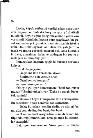 32
Lâkin, köpek rütbesini verdiği adam şaşırtıyor
onu. Kapının önünde dikilmiş duruyor, yüzü öfkeli
mi öfkeli. Boyun eğme isteğinin yerinde yeller esi­
yor şimdi. Kendisini haksız yere aşağılayan bu gü­
zel kadına karşı koymak için umutsuzca bir istekle
dolu. Onu tokatlayacak, onu dövecek, yatağa fırla­
tacak ve ırzına geçecek cesareti yok, ama bununla
birlikte, onarılmaz, kaba ve saldırgan bir şey yap­
mak gereksinimi duyuyor.
Imnıaculata kapımn eşiğinde durmak zorunda
kalıyor.
"Bırak da geçeyim.
— Geçmene izin veremem, diyor.
— Benim için sen yoksun artık.
— Nasıl ben yokmuşum?
— Seni tanımıyorum."
Öfkeyle gülüyor kameraman: "Beni tanımıyor
musun?" Sesini yükseltiyor: "Daha bu sabah düzüş-
tük seninle!
— Benimle böyle konuşmana izin vermiyorum!
Bu sözcüklerle asla benimle konuşamazsın!
— Daha bu sabah kendin dedin bu sözleri ba­
na, düz beni dedin, düz beni, düz beni.
— O zaman hâlâ seviyordum seni, dedi canı ha­
fifçe sıkılmış Immaculata, ama şu anda bu sözcük­
ler bayağılık."
Bağırıyor kameraman: "Ama gene de düzüş-
103
 
