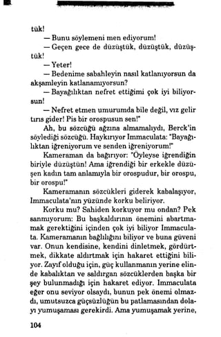 tuk!
— Bunu söylemeni men ediyorum!
— Geçen gece de düzüştük, düzüştük, düzüş-
tûk!
— Yeter!
— Bedenime sabahleyin nasıl katlanıyorsun da
akşamleyin katlanamıyorsun?
— Bayağılıktaki nefret ettiğimi çok iyi biliyor­
sun!
— Nefret etmen umurumda bile değil, vız gelir
tırıs gider! Pis bir orospusun sen!"
Ah, bu sözcüğü ağzına almamalıydı, Berck'in
söylediği sözcüğü. Haykırıyor Immaculata: "Bayağı­
lıktan iğreniyorum ve senden iğreniyorum!"
Kameraman da bağırıyor. "Öyleyse iğrendiğin
biriyle düzüştün! Ama iğrendiği bir erkekle düzü-
şen kadın tam anlamıyla bir orospudur, bir orospu,
bir orospu!"
Kameramanın sözcükleri giderek kabalaşıyor,
Immaculata'nın yüzünde korku beliriyor.
Korku mu? Sahiden korkuyor mu ondan? Pek
sanmıyorum: Bu başkaldırının önemini abartma­
mak gerektiğini içinden çok iyi biliyor Immacula­
ta. Kameramanın bağlılığını biliyor ve buna güveni
var. Onun kendisine, kendini dinletmek, gördürt-
mek, dikkate aldırtmak için hakaret ettiğini bili­
yor. Zayıf olduğu için, güç kullanmanın yerine elin­
de kabalıktan ve saldırgan sözcüklerden başka bir
şey bulunmadığı için hakaret ediyor. Immaculata
eğer onu seviyor olsaydı, bunun pek önemi olmaz­
dı, umutsuzca güçsüzlüğün bu patlamasından dola­
yı yumuşaması gerekirdi Ama yumuşamak yerine,
104
 