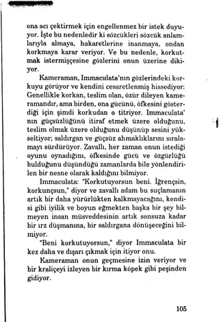 ona acı çektirmek için engellenmez bir istek duyu­
yor. İşte bu nedenledir ki sözcükleri sözcük anlam­
larıyla almaya, hakaretlerine inanmaya, ondan
korkmaya karar veriyor. Ve bu nedenle, korkut­
mak istermişçesine gözlerini onun üzerine diki­
yor.
Kameraman, Immaculata'mn gözlerindeki kor­
kuyu görüyor ve kendini cesaretlenmiş hissediyor:
Genellikle korkan, teslim olan, özür dileyen kame­
ramandır, ama birden, ona gücünü, öfkesini göster­
diği için şimdi korkudan o titriyor. Immaculata'
nın güçsüzlüğünü itiraf etmek üzere olduğunu,
teslim olmak üzere olduğunu düşünüp sesini yük­
seltiyor; saldırgan ve güçsüz ahmaklıklarını sırala­
mayı sürdürüyor. Zavallı, her zaman onun istediği
oyunu oynadığım, öfkesinde gücü ve özgürlüğü
bulduğunu düşündüğü zamanlarda bile yönlendiri­
len bir nesne olarak kaldığını bilmiyor.
Immaculata: "Korkutuyorsun beni. İğrençsin,
korkunçsun," diyor ve zavallı adam bu suçlamanın
artık bir daha yürürlükten kalkmayacağını, kendi­
si gibi iyilik ve boyun eğmekten başka bir şey bil­
meyen insan müsveddesinin artık sonsuza kadar
bir ırz düşmanına, bir saldırgana dönüşeceğini bil­
miyor.
"Beni korkutuyorsun," diyor Immaculata bir
kez daha ve dışarı çıkmak için itiyor onu.
Kameraman onun geçmesine izin veriyor ve
bir kraliçeyi izleyen bir kırma köpek gibi peşinden
gidiyor.
105
 