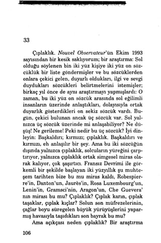 33
Çıplaklık. Nouvel Observateur'Vm Ekim 1993
sayısından bir kesik saklıyorum; bir araştırma: Sol
olduğu söylenen bin iki yüz kişiye iki yüz on söz-
cüklük bir liste göndermişler ve bu sözcüklerden
onlara çekici gelen, duyarlı oldukları, ilgi ve sevgi
duydukları sözcükleri belirtmelerini istemişler;
birkaç yıl önce de aynı araştırmayı yapmışlardı: O
zaman, bu iki yüz on sözcük arasında sol eğilimli
insanların üzerinde anlaştıkları, dolayısıyla ortak
duyarlık gösterdikleri on sekiz sözcük vardı. Bu­
gün, çekici bulunan ancak üç sözcük var. Sol yal­
nızca üç sözcük üzerinde mi anlaşabiliyor? Ne dü­
şüş! Ne gerileme! Peki nedir bu üç sözcük? İyi din­
leyin: Başkaldırı; kırmızı; çıplaklık. Başkaldırı ve
kırmızı, eh anlaşılır bir şey. Ama bu iki sözcüğün
dışında yalnızca çıplaklık, solcuların yüreğini çarp­
tırıyor, yalnızca çıplaklık ortak simgesel miras ola­
rak kalıyor, çok şaşırtıcı. Fransız Devrimi ile gör­
kemli bir şekilde başlayan iki yüzyıllık şu muhte­
şem tarihten bize bu mu miras kaldı, Robespier-
re'in, Danton'un, Jaures'in, Rosa Luxembourg'un,
Lenin'in, Gramsci'nin, Aragon'un, Che Guevera'
nın mirası bu mu? Çıplaklık? Çıplak karın, çıplak
taşaklar, çıplak kıçlar? Solün son müfrezelerinin,
çağlar boyu süregelen büyük yürüyüşlerini yapar­
mış havasıyla taşıdıkları son bayrak bu mu?
Ama açıkçası neden çıplaklık? Bir araştırma
106
 