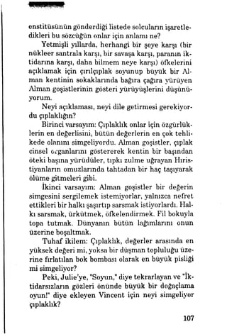 enstitüsünün gönderdiği listede solcuların işaretle­
dikleri bu sözcüğün onlar için anlamı ne?
Yetmişli yıllarda, herhangi bir şeye karşı (bir
nükleer santrala karşı, bir savaşa karşı, paranın ik­
tidarına karşı, daha bilmem neye karşı) öfkelerini
açıklamak için çırılçıplak soyunup büyük bir Al­
man kentinin sokaklarında bağıra çağıra yürüyen
Alman goşistlerinin gösteri yürüyüşlerini düşünü­
yorum.
Neyi açıklaması, neyi dile getirmesi gerekiyor­
du çıplaklığın?
Birinci varsayım: Çıplaklık onlar için özgürlük­
lerin en değerlisini, bütün değerlerin en çok tehli­
kede olanını simgeliyordu. Alman goşistler, çıplak
cinsel organlarını göstererek kentin bir başından
öteki başına yürüdüler, tıpkı zulme uğrayan Hıris­
tiyanların omuzlarında tahtadan bir haç taşıyarak
ölüme gitmeleri gibi.
ikinci varsayım: Alman goşistler bir değerin
simgesini sergilemek istemiyorlar, yalnızca nefret
ettikleri bir halkı şaşırtıp sarsmak istiyorlardı. Hal­
kı sarsmak, ürkütmek, öfkelendirmek. Fil bokuyla
topa tutmak. Dünyanın bütün lağımlarını onun
üzerine boşaltmak.
Tuhaf ikilem: Çıplaklık, değerler arasında en
yüksek değeri mi, yoksa bir düşman topluluğu üze­
rine fırlatılan bok bombası olarak en büyük pisliği
mi simgeliyor?
Peki, Julie'ye, "Soyun," diye tekrarlayan ve "İk­
tidarsızların gözleri önünde büyük bir doğaçlama
oyun!" diye ekleyen Vincent için neyi simgeliyor
çıplaklık?
107
 