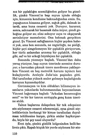 nız bir çıplaklığın acemiliğinden geliyor bu güzel­
lik, çünkü Vincent'm başı suyun içinde olduğu
için, kimsenin kendisine bakmadığından emin. Su,
yapağısının hizasına geliyor, soğuk gibi, dalmak is­
terdi, ama buna cesareti yok. Duruyor, kararsız;
sonra, sakınarak bir basamak daha iniyor, şimdi gö­
beğine geliyor su; elini sokuyor suya ve okşayarak
serinletiyor memelerini. Ona bakmak gerçekten
güzel. Şu Vincent safoğlanının hiçbir şeyden habe­
ri yok, ama ben sonunda, ne özgürlüğü, ne pisliği,
hiçbir şeyi simgelemeyen bir çıplaklık görüyorum,
her türlü anlamdan arınmış bir çıplaklık, olduğu
gibi, saf ve bir erkeği büyüleyen bir çıplaklık,
Sonunda yüzmeye başladı. Vincent'dan daha
yavaş yüzüyor, başı suyun üzerinde acemice duru­
yor; o havuzdan çıkmak üzere merdivene yaklaşır­
ken Vincent on beş metrelik havuzu üçüncü kez
kulaçlıyordu. Aceleyle Julie'nin peşinden gitti.
Hol tarafından yüksek sesler gelmeye başladığında
havuzun kıyısmdaydılar.
Görünmeyen ve kim oldukları bilinmeyen in­
sanların yakınlarda bulunmasından heyecanlanan
Vincent bağırmaya başladı: "Arkadan becereceğim
seni!" ve bir kır tanrısı sırıtışıyla genç kızın üzeri­
ne atıldı.
Yalnız başlarına dolaşırken bir tek edepsizce
söz söylemeye cesaret edememişti, oysa şimdi söy-
lediklerinin herhangi bir kimse tarafından duyul­
ması tehlikesine karşın, çirkin sözler haykırıyor­
du, böyle bir şey nasıl oluyordu?
Evet öyle, çünkü gizlilik bölgesinden belli-be-
lirsiz çıktı. Kapalı küçük bir yerde söylenen bir söz-
110
 