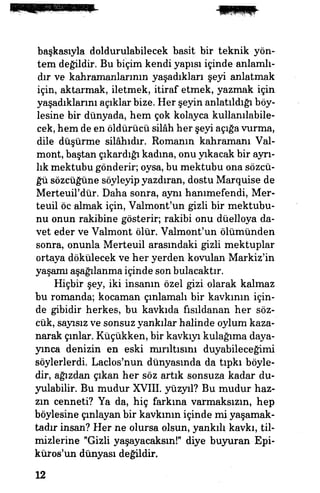 başkasıyla doldurulabilecek basit bir teknik yön­
tem değildir. Bu biçim kendi yapısı içinde anlamlı­
dır ve kahramanlarının yaşadıkları şeyi anlatmak
için, aktarmak, iletmek, itiraf etmek, yazmak için
yaşadıklarını açıklar bize. Her şeyin anlatıldığı böy­
lesine bir dünyada, hem çok kolayca kullanılabile­
cek, hem de en öldürücü silâh her şeyi açığa vurma,
dile düşürme silâhıdır. Romanın kahramanı Val-
mont, baştan çıkardığı kadına, onu yıkacak bir ayrı­
lık mektubu gönderir, oysa, bu mektubu ona sözcü­
ğü sözcüğüne söyleyip yazdıran, dostu Marquise de
Merteuil'dür. Daha sonra, aynı hanımefendi, Mer-
teuil öc almak için, Valmont'un gizli bir mektubu­
nu onun rakibine gösterir; rakibi onu düelloya da­
vet eder ve Valmont ölür. Valmont'un ölümünden
sonra, onunla Merteuil arasındaki gizli mektuplar
ortaya dökülecek ve her yerden kovulan Markiz'in
yaşamı aşağılanma içinde son bulacaktır.
Hiçbir şey, iki insanın özel gizi olarak kalmaz
bu romanda; kocaman çınlamalı bir kavkının için­
de gibidir herkes, bu kavkıda fısıldanan her söz­
cük, sayısız ve sonsuz yankılar halinde oylum kaza­
narak çınlar. Küçükken, bir kavkıyı kulağıma daya­
yınca denizin en eski mırıltısını duyabileceğimi
söylerlerdi. Laclos'nun dünyasında da tıpkı böyle­
dir, ağızdan çıkan her söz artık sonsuza kadar du­
yulabilir. Bu mudur XVIII. yüzyıl? Bu mudur haz-
zın cenneti? Ya da, hiç farkına varmaksızın, hep
böylesine çınlayan bir kavkının içinde mi yaşamak­
tadır insan? Her ne olursa olsun, yankılı kavkı, til­
mizlerine "Gizli yaşayacaksın!" diye buyuran Epi-
küros'un dünyası değildir.
12
 