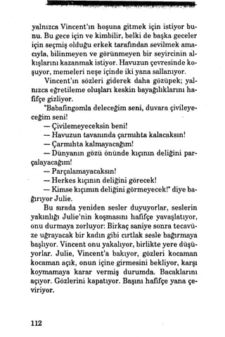 yalnızca Vincent'ın hoşuna gitmek için istiyor bu­
nu. Bu gece için ve kimbilir, belki de başka geceler
için seçmiş olduğu erkek tarafından sevilmek ama­
cıyla, bilinmeyen ve görünmeyen bir seyircinin al­
kışlarını kazanmak istiyor. Havuzun çevresinde ko­
şuyor, memeleri neşe içinde iki yana sallanıyor.
Vincent'ın sözleri giderek daha gözüpek; yal­
nızca eğretileme oluşları keskin bayağılıklarını ha­
fifçe gizliyor.
"Babafingomla deleceğim seni, duvara çivileye­
ceğim seni!
— Çivilemeyeceksin beni!
— Havuzun tavanında çarmıhta kalacaksın!
— Çarmıhta kalmayacağım!
— Dünyanın gözü önünde kıçının deliğini par­
çalayacağım!
— Parçalamayacaksın!
— Herkes kıçının deliğini görecek!
— Kimse kıçımın deliğini görmeyecek!* diye ba­
ğırıyor Julie.
Bu sırada yeniden sesler duyuyorlar, seslerin
yakınlığı Julie'nin koşmasını hafifçe yavaşlatıyor,
onu durmaya zorluyor: Birkaç saniye sonra tecavü­
ze uğrayacak bir kadm gibi cırtlak sesle bağırmaya
başlıyor. Vincent onu yakalıyor, birlikte yere düşü­
yorlar. Julie, Vincent'a bakıyor, gözleri kocaman
kocaman açık, onun içine girmesini bekliyor, karşı
koymamaya karar vermiş durumda. Bacaklarını
açıyor. Gözlerini kapatıyor. Başım hafifçe yana çe­
viriyor.
112
 
