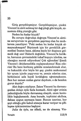 35
Giriş gerçekleşmiyor. Gerçekleşmiyor, çünkü
Vincent'ın aleti solmuş bir dağ çileği gibi küçük, ni­
nesinin dikiş yüzüğü gibi.
Neden bu kadar küçük?
Bu soruyu doğrudan doğruya Vincent'ın aleti­
ne soruyorum ve gerçekten şaşırmış olan bu muh­
terem yanıtlıyor: "Peki neden bu kadar küçük ol-
mayacakmışım? Büyümek için bir gereklilik gör­
medim! inanın bana, aklıma böyle bir düşünce gel­
medi doğı usu! Haberli değildim. Vincent'la birlik­
te, havuzun çevresindeki tuhaf koşuyu izledim, ne
olacağını merak ediyordum! Çok eğlendim! Şimdi
Vincent'ı iktidarsızlıkla suçlayacaksınız! Rica ede­
rim! Bu beni korkunç şekilde cezalandırmak olur,
ve haksızlık olur böyle bir şey, çünkü mükemmel
bir uyum içinde yaşıyoruz ve, yemin ederim size,
birbirimizi asla hayâl kırıklığına uğratmaksızın.
Ben her zaman ondan gurur duydum, o da benden
gurur duydu!"
Alet doğru söylüyor. Zaten Vincent bu davranı­
şından dolayı öyle fazla kızmadı. Aleti eğer evinin
yalnızlığında böyle davranmış olsaydı, onun kesin­
likle bağışlamazdı. Ama burada, tepkisini akıllıca,
dahası uygun saymaya hazır. Bunun üzerine, her
şeyi olduğu gibi kabul etmeye karar veriyor ve çift­
leşme öykünümüne başlıyor.
Jul» de öyle, ne öfkeli, ne de alınmış. Vin-
Yavaşhk 113/8
 