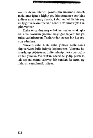 cent'ın devinimlerini gövdesinin üzerinde hisset­
mek, ama içinde hiçbir şey hissetmemek garibine
gidiyor ama, sonuç olarak, kabul edilebilir bir şey,
ve âşığının devinimlerine kendi devinimleriyle kar­
şılık veriyor.
Daha önce duymuş oldukları sesler uzaklaştı­
lar, ama havuzun çınlamlı boşluğunda yeni bir gü­
rültü yankılanıyor: Yanlarından geçen bir koşucu­
nun adımları.
Vincent daha hızh, daha yüksek sesle soluk
alıp veriyor; Julie inleyip hıçkırırken, Vincent ho-
murdamp böğürüyor; Julie inleyip hıçkırıyor, çün­
kü bir yandan Vincent'ın üzerinde gidip gelen ıs­
lak bedeni canını yakıyor, bir yandan da onun çığ­
lıklarını yanıtlamak istiyor.
114
 