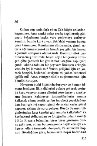 36
Onları son anda fark eden Çek bilgin onlardan
kaçamıyor. Ama sanki onlar orada değillermiş gibi
yapıp bakışlarını başka yere çevirmeye zorluyor
kendini, içinde korku var: Batı'daki yaşamı henüz
iyice tanımıyor. Komünizm dünyasında, şimdi sa­
bırla öğrenmesi gereken birçok şey gibi, bir havuz
kıyısında sevişmek olanaksızdı. Havuzun öteki ya­
nına varmış durumda; başım şöyle bir çevirip düzü-
şen çifte çabucak bir göz atmak isteğine kapılıyor,
çünkü aklına takılan bir şey var. Düzüşen erkeğin
vücudu iyi idmanlı mı? Vücut gelişimi için en ya­
rarlı hangisi, bedensel sevişme mi yoksa bedensel
işçilik mi? Ama, röntgencilikle suçlanmamak için
kendini tutuyor.
Havuzun öteki kıyısında duruyor ve hemen id­
mana başlıyor, ilkin dizlerini yukarı çekerek yerin­
de koşu yapıyor; sonra ellerini yere dayayıp ayakla­
rım havaya kaldırıyor; jimnastikçilerin amuda
kalkmak adına verdikleri bu hareketi çocukluğun­
dan beri çok iyi yapar; şimdi de eskisi kadar güzel
yapıyor; aklına bir soru geliyor: Büyük Fransız bil­
ginlerinden kaçı kendisi gibi amuda kalkabilir? Ya
kaç bakan? Adlarından ve fotoğraflarından tanıdığı
bütün Fransız bakanları birer birer gözünün önü­
ne getiriyor, onları bu pozisyonda hayâl etmeye ça­
lışıyor, elleri üzerinde, dengede, ve sonuçtan hoş­
nut: Gördüğüne göre, bakanların hepsi beceriksiz
115
 