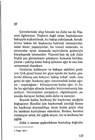 37
Çevrelerinde olup bitenle ne Julie ne de Vin-
cent ilgileniyor. Teşhirci değil onlar, başkalarının
bakışıyla kışkırtılmak, bu bakışı yakalamak, kendi­
lerine bakan bir başkasına bakmak istemiyorlar;
onlar âlem1
yapmıyorlar, bir temsil onlarınki, ve
oyuncular oyun sırasında seyircilerin gözleriyle
karşılaşmak istemezler. Vincent'dan da çok Julie
hiçbir şey görmemeye çabalıyor; bununla birlikte,
yüzüne çakılıp kalan bakış öylesine ağır ki onu his­
setmemesi olanaksız.
Gözlerini kaldırıyor ve bakışın sahibini görü­
yor: Çok güzel beyaz bir giysi içinde bir kadın, göz­
lerini dikmiş ona bakıyor; bakışı tuhaf, uzak, ama
gene de ağır, korkunç ağır; umutsuzluk kadar ağır,
ne -yapacağımı- bilemiyorum kadar ağır, ve Ju­
lie bu ağırlığın altında kendini kötürümleşmiş his­
sediyor. Devinimleri yavaşlıyor, ölgünleşiyor, so­
nunda duruyor; birkaç inilti daha ve susuyor.
Beyazlı kadın, korkunç bir haykırma isteğiyle
boğuşuyor. Kendisi için haykırmak istediği kimse
bu haykırışı duymadıkça, onun kadar güçlü olan
bu istekten kurtulması olanaksız. Birden, kendini
tutamıyor artık, bir çığlık atıyor, tiz ve korkunç bir
çığlık.
Julie o zaman şaşkınlıktan kurtulup doğrulu-
1. Orgie. (Çev.)
117
 
