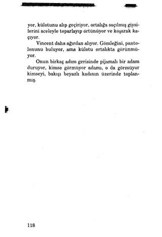 yor, külotunu alıp geçiriyor, ortalığa saçılmış giysi­
lerini aceleyle toparlayıp örtünüyor ve koşarak ka­
çıyor.
Vincent daha ağırdan alıyor. Gömleğini, panto­
lonunu buluyor, ama külotu ortalıkta görünmü­
yor.
Onun birkaç adım gerisinde pijamalı bir adam
duruyor, kimse görmüyor adamı, o da görmüyor
kimseyi, bakışı beyazlı kadımn üzerinde toplan­
mış.
118
 
