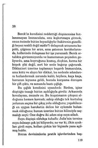 38
Berck'in kendisini reddettiği düşüncesine kat­
lanamayan Immaculata, onu kışkırtmaya gitmek,
onun önünde bütün beyazlığıyla (bakirenin güzelli­
ği beyaz renkli değil midir?) dolaşmak arzusuna ka­
pıldı, çılgınca bir arzu, ama şatonun koridorların­
da, hollerinde dolaşması bir işe yaramadı: Berck or­
talıkta görünmüyordu ve kameraman peşinden ge­
liyordu, ama kuyruğunu kısmış, düşkün, kırma bir
köpek gibi değil, sert bir sesle bağırıp çağırarak.
Dikkatleri üzerine toplamayı başardı Immaculata,
ama kötü ve alaycı bir dikkat, bu nedenle adımları­
nı hızlandırmak zorunda kaldı; böylece, kaça kaça,
havuzun kıyısına geldi, burada karşısına düzüşen
bir çift çıktı, ve sonunda bastı çığlığı.
Bu çığlık kendisini uyandırdı: Birden, içine
düştüğü tuzağı bütün açıklığıyla gördü: Arkasında
kovalayanı, önünde su. Bu kuşatmanın çıkışsız ol­
duğunu hemen kavradı; sahip olduğu tek kurtuluş
yolunun saçma bir çıkış yolu olduğunu; yapabilece­
ği en uygun hareketin delice bir eylemde bulun­
mak olduğunu; bunun üzerine bütün bilinciyle saç­
malığı seçti: Öne doğru iki adım atıp suya atladı.
Suya düşüşü oldukça tuhaftı: Julie'nin tersine
suya dalmayı çok iyi biliyordu; ne var ki, ilkin ayak­
ları girdi suya, kolları çirkin bir biçimde yana açıl­
mış halde.
Bütün devinimlerin pratik işlevlerinden baş-
119
 