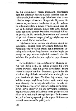 ka, bu devinimleri yapan insanların niyetlerini
aşan bir anlamları vardır; mayolu insanlar suya at­
ladıklarında, bu hareket suya dalanların olası üzün­
tülerine karşın bir sevinci dile getirir. Giyinmiş bir
insanın suya atlaması bambaşka bir şeydir: yalnız­
ca boğulmak isteyen kimse giyinik olarak suya at­
lar; ve boğulmak isteyen kimse kafa üstü dalmaz
suya; kendisini bırakır: Devinimlerin ilksel dili bu­
nu gerektirir. Bu nedenle, Immaculata mükemmel
bir yüzücü olmasına karşın güzel giysisiyle suya an­
cak acınacak bir biçimde atladı.
Sağduyulu hiçbir nedeni olmaksızın şimdi su­
yun içinde; anlamı yavaş yavaş içini dolduran dav­
ranışının sonucu olarak orada; kendi intiharım ya­
şadığım hissediyor, boğuluşunu; bundan böyle ya­
pacağı her şey, sözsüz söylevini uzatacak olan bir
baleden,- bir pandonıimden başka bir şey olmaya­
cak:
Suya düştükten sonra doğruluyor. Burada ha­
vuz pek derin değil, su beline geliyor; bir süre
ayakta duruyor, başı dik, gövde üstü ilerde. Sonra
tekrar bırakıyor kendini. Bu sırada, giysisinden bir
atkı kurtulup ölülerin ardında kalan anılar gibi su­
yun üzerinde yüzüyor. Yeniden doğruluyor, başı
hafifçe arkaya kaykılmış, kolları açık; sanki koş­
mak istermiş gibi, birkaç adım ilerliyor, burada ha­
vuz birden derinleşiyor, sonra yeniden suya gömü­
lüyor. Böyle ilerliyor, bir su hayvanına benziyor,
başım suyun altına soktuktan sonra geriye atarak
çıkartan bir mitolojik ördeğe benziyor. Bu hareket­
ler, yukarılarda yaşamak ya da suyun dibinde can
vermek arzusunu dile getiriyorlar.
120
 