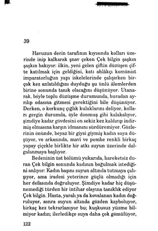 39
Havuzun derin tarafının kıyısında kolları üze­
rinde inip kalkarak şnav çeken Çek bilgin şaşkın
şaşkın bakıyor, ilkin, yeni gelen çiftin düzüşen çif­
te katılmak için geldiğini, katı ahlâkçı komünist
imparatorluğun yapı iskelelerinde çalışırken bir­
çok kez anlatıldığım duyduğu şu ünlü âlemlerden
birine sonunda tanık olacağım düşünüyor. Utana­
rak, böyle toplu düzüşme durumunda, buradan ay­
rılıp odasma gitmesi gerektiğini bile düşünüyor.
Derken, o korkunç çığlık kulaklarını deliyor, kolla­
rı gergin durumda, öyle donmuş gibi kalakalıyor,
şimdiye kadar gövdesini on sekiz kez kaldırıp indir­
miş olmasına karşın idmanım sürdüremiyor. Gözle­
rinin önünde, beyaz bir giysi giymiş kadın suya dü­
şüyor, ve arkasında, mavi ve pembe renkli birkaç
yapay çiçekle birlikte bir atkı suyun üzerinde dal­
galanmaya başlıyor.
Bedeninin üst bölümü yukarıda, hareketsiz du­
ran Çek bilgin sonunda kadının boğulmak istediği­
ni anlıyor: Kadın başını suyun altında tutmaya çalı­
şıyor, ama iradesi yeterince güçlü olmadığı için
her defasında doğruluyor. Şimdiye kadar hiç düşü­
nemediği türden bir intihar olayına tanıklık ediyor
Çek bilgin. Hasta, yaralı ya da kovalanan kadın doğ­
ruluyor, sonra suyun altında gözden kayboluyor,
birkaç kez tekrarlanıyor bu; kuşkusuz yüzme bil­
miyor kadın; ilerledikçe suya daha çok gömülüyor,
122
 
