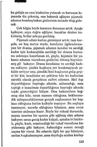 bu gidişle su onu büsbütün yutacak ve havuzun kı­
yısında diz çökmüş, ona bakarak ağlayan pyamalı
adamın bomboş bakan gözlerinin önünde ölüp gide­
cek.
Çek bilgin böyle kararsız duramaz artık: Ayağa
kalkıyor, suya doğru eğiliyor, bacaklar dizden bü­
külmüş, kollar arkaya gerilmiş.
Pyamalı adam kadını görmüyor artık; tam kar­
şıda, on beş metre ötede, kendisini ilgilendirme­
yen bir drama, pijamalı adamın kendisi ve sevdiği
kadın için kıskançlıkla sarıldığı bir drama burnu­
nu sokmaya hazırlanan iri, güçlü, biçimsiz bir ya­
bana adamın vücuduna gözlerini dikmiş büyülen­
miş gibi bakıyor. Dramı kendisine ve sevdiği kadı­
na saklıyor, çünkü kuşkuya yer bırakmayacak şe­
kilde seviyor onu, şimdiki kini kuşkusuz gelip geçi­
ci bir kin; kendisine acı çektirse büe bu kadından
sürekli olarak gerçekten nefret edemez. Akıl dışı
duyarlılığının buyruğu altında, anlamadığı, ama
taptığı o inanılmaz duyarlılığının buyruğu altında
tepki gösterdiğini biliyor. Onu hakaretlere boğ­
muş olsa bile, onun masum olduğuna, beklenme­
dik anlaşmazlıklarının gerçek suçlusunun bir baş­
kası olduğuna bütün kalbiyle inanıyor. Bu suçluyu
tanımıyor, nerede olduğunu bilmiyor, ama onun
üzerine atılmaya hazır. Böyle bir ruhsal durumda,
suyun üzerine bir sporcu gibi eğilmiş olan adama
bakıyor; onun geniş kadm kalçalı, aptalca iri baldır-
lı, güçlü, kaslı, orantısızhğı bir tuhaf vücuduna bü­
yülenmiş gibi bakıyor, haksızlığın somut örneği
saçma bir vücut. Bu adamla ilgili bir şey bilmiyor,
ondan kuşkulanmıyor, ama duyduğu acıdan körleş-
123
 