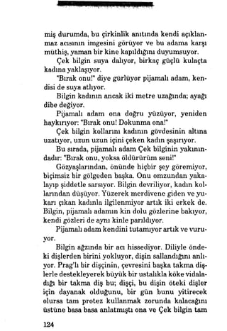 miş durumda, bu çirkinlik anıtında kendi açıklan­
maz acısının imgesini görüyor ve bu adama karşı
müthiş, yaman bir kine kapıldığını duyumsuyor.
Çek bilgin suya dalıyor, birkaç güçlü kulaçta
kadma yaklaşıyor.
"Bırak onu!" diye gürlüyor pijamalı adam* ken­
disi de suya atlıyor.
Bilgin kadının ancak iki metre uzağında; ayağı
dibe değiyor.
Pijamalı adam ona doğru yüzüyor, yeniden
haykırıyor: "Bırak onu! Dokunma ona!"
Çek bilgin kollarını kadının gövdesinin altına
uzatıyor, uzun uzun içini çeken kadın şaşırıyor.
Bu sırada, pijamalı adam Çek bilginin yakının­
dadır. "Bırak onu, yoksa öldürürüm seni!"
Gözyaşlanndan, önünde hiçbir şey göremiyor,
biçimsiz bir gölgeden başka. Onu omzundan yaka­
layıp şiddetle sarsıyor. Bilgin devriliyor, kadın kol­
larından düşüyor. Yüzerek merdivene giden ve yu­
karı çıkan kadınla ilgilenmiyor artık iki erkek de.
Bilgin, pijamalı adamın kin dolu gözlerine bakıyor,
kendi gözleri de aynı kinle parıldıyor.
Pijamalı adam kendini tutamıyor artık ve vuru­
yor.
Bilgin ağzmda bir acı hissediyor. Diliyle önde­
ki dişlerden birini yokluyor, dişin sallandığını anlı­
yor. Prag'lı bir dişçinin, çevresini başka takma diş­
lerle destekleyerek büyük bir ustalıkla köke vidala­
dığı bir takma diş bu; dişçi, bu dişin öteki dişler
için dayanak olduğunu, bir gün bunu yitirecek
olursa tam protez kullanmak zorunda kalacağım
üstüne basa basa anlatmıştı ona ve Çek bilgin tam
124
 