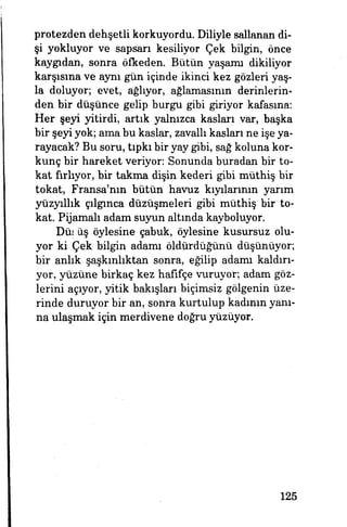 protezden dehşetli korkuyordu. Diliyle sallanan di­
şi yokluyor ve sapsarı kesiliyor Çek bilgin, önce
kaygıdan, sonra Öfkeden. Bütün yaşamı dikiliyor
karşısına ve aynı gün içinde ikinci kez gözleri yaş­
la doluyor, evet, ağlıyor, ağlamasının derinlerin­
den bir düşünce gelip burgu gibi giriyor kafasına:
Her şeyi yitirdi, artık yalnızca kasları var, başka
bir şeyi yok; ama bu kaslar, zavallı kasları ne işe ya­
rayacak? Bu soru, tıpkı bir yay gibi, sağ koluna kor­
kunç bir hareket veriyor: Sonunda buradan bir to­
kat fırlıyor, bir takma dişin kederi gibi müthiş bir
tokat, Fransa'nın bütün havuz kıyılarının yarım
yüzyıllık çılgınca düzüşmeleri gibi müthiş bir to­
kat. Pijamalı adam suyun altında kayboluyor.
Düşüş öylesine çabuk, öylesine kusursuz olu­
yor ki Çek bilgin adamı öldürdüğünü düşünüyor;
bir anlık şaşkınlıktan sonra, eğilip adamı kaldırı­
yor, yüzüne birkaç kez hafifçe vuruyor, adam göz­
lerini açıyor, yitik bakışları biçimsiz gölgenin üze­
rinde duruyor bir an, sonra kurtulup kadının yanı­
na ulaşmak için merdivene doğru yüzüyor.
125
 