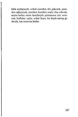 lıkla suçlayacak, erkek yeniden diz çökecek, yeni­
den ağlayacak, yeniden kendini suçlu ilan edecek,
sonra kadın onun kendisiyle yatmasına izin vere­
cek, haftalar, aylar, yıllar boyu, bu böyle sürüp gi­
decek, taa sonsuza kadar.
127
 
