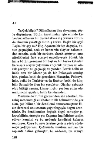 41
Ya Çek bilgin? Dili sallanan dişe dayanmış, şöy­
le düşünüyor: Bütün hayatımdan işte elimde ka­
lan bu: sallanan bir diş ve takma diş takmak zorun­
da olmanın yarattığı müthiş korku. Başka bir şey?
Başka bir şey mi? Hiç. Apansız bir içe doğuşla, bü­
tün geçmişini, acılı ve benzersiz olaylar bakımın­
dan zengin, eşsiz bir serüven olarak görüyor, ama
niteliklerini fark etmeyi engelleyecek büyük bir
hızla bütün gezegeni bir baştan bir başka kateden
karmaşık olaylar yığınının küçücük bir parçası ola­
rak görüyor bu geçmişi; bu yüzden Berck belki de
haklı onu bir Macar ya da bir Polonyalı sandığı
için, çünkü, belki de gerçekten Macardır, Polonya­
lıdır, belki de Türktür ya da Kustur, belki de kim-
bilir Somali'de ölen bir çocuktur. Olaylar çabucak
olup bittiği zaman, kimse hiçbir şeyden emin ola­
maz, hiçbir şeyden, hatta kendisinden.
Madame de T.'nin gecesinden söz ederken, va­
roluş matematiği el kitabının ilk bölümlerinde yer
alan, çok bilinen bir denklemi anımsatmıştım: Hı­
zın derecesi unutmanın yoğunluğuyla doğru oran­
tılıdır. Bu denklemden değişik doğal sonuçlar çı­
kartabiliriz, örneğin şu: Çağımız hız iblisine teslim
ediyor kendini ve bu nedenle kendisini kolayca
unutuyor. Oysa bu savı tersine çevirip şöyle söyle­
meyi yeğliyorum: Çağımızda unutma arzusu bir
saplantı haline gelmiştir, bu nedenle, bu arzuyu
128
 