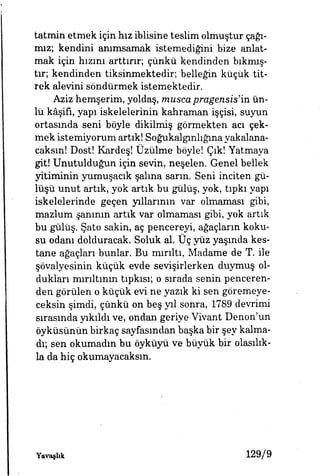 tatmin etmek için hız iblisine teslim olmuştur çağı­
mız; kendini anımsamak istemediğini bize anlat­
mak için hızını arttırır, çünkü kendinden bıkmış­
tır, kendinden tiksinmektedir, belleğin küçük tit­
rek alevini söndürmek istemektedir.
Aziz hemşerim, yoldaş, musca pragensis'ia. ün­
lü kâşifi, yapı iskelelerinin kahraman işçisi, suyun
ortasmda seni böyle dikilmiş görmekten acı çek­
mek istemiyorum artık! Soğukalgınhğma yakalana­
caksın! Dost! Kardeş! Üzülme böyle! Çık! Yatmaya
git! Unutulduğun için sevin, neşelen. Genel bellek
yitiminin yumuşacık salma sarın. Seni inciten gü­
lüşü unut artık, yok artık bu gülüş, yok, tıpkı yapı
iskelelerinde geçen yıllarının var olmaması gibi,
mazlum şanının artık var olmaması gibi, yok artık
bu gülüş. Şato sakin, aç pencereyi, ağaçların koku­
su odanı dolduracak. Soluk al. Üç yüz yaşmda kes­
tane ağaçları bunlar. Bu mırıltı, Madame de T. ile
şövalyesinin küçük evde sevişirlerken duymuş ol­
dukları rnırıltının tıpkısı; o sırada senin penceren­
den görülen o küçük evi ne yazık ki sen göremeye­
ceksin şimdi, çünkü on beş yıl sonra, 1789 devrimi
sırasında yıkıldı ve, ondan geriye Vivant Denon'un
öyküsünün birkaç sayfasından başka bir şey kalma­
dı; sen okumadın bu öyküyü ve büyük bir olasılık­
la da hiç okumayacaksın.
Yavaşlık 129/9
 