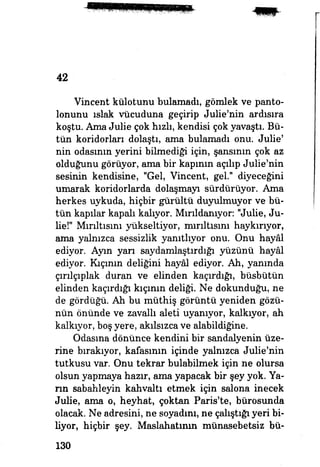 42
Vincent külotunu bulamadı, gömlek ve panto­
lonunu ıslak vücuduna geçirip Julie'nin ardısıra
koştu. Ama Julie çok hızlı, kendisi çok yavaştı. Bü­
tün koridorları dolaştı, ama bulamadı onu. Julie'
nin odasınm yerini bilmediği için, şansının çok az
olduğunu görüyor, ama bir kapının açılıp Julie'nin
sesinin kendisine, "Gel, Vincent, gel." diyeceğini
umarak koridorlarda dolaşmayı sürdürüyor. Ama
herkes uykuda, hiçbir gürültü duyulmuyor ve bü­
tün kapılar kapalı kalıyor. Mırıldanıyor. "Juüe, Ju­
lie!" Mırıltısını yükseltiyor, mırıltısını haykırıyor,
ama yalnızca sessizlik yanıtlıyor onu. Onu hayâl
ediyor. Ayın yarı saydamlaştırdığı yüzünü hayâl
ediyor. Kıçının deliğini hayâl ediyor. Ah, yanında
çırılçıplak duran ve elinden kaçırdığı, büsbütün
elinden kaçırdığı kıçının deliği. Ne dokunduğu, ne
de gördüğü. Ah bu müthiş görüntü yeniden gözü­
nün önünde ve zavallı aleti uyanıyor, kalkıyor, ah
kalkıyor, boş yere, akılsızca ve alabildiğine.
Odasına dönünce kendini bir sandalyenin üze­
rine bırakıyor, kafasının içinde yalnızca Julie'nin
tutkusu var. Onu tekrar bulabilmek için ne olursa
olsun yapmaya hazır, ama yapacak bir şey yok. Ya­
rın sabahleyin kahvaltı etmek için salona inecek
Julie, ama o, heyhat, çoktan Paris'te, bürosunda
olacak. Ne adresini, ne soyadını, ne çalıştığı yeri bi­
liyor, hiçbir şey. Maslahatının münasebetsiz bü-
130
 