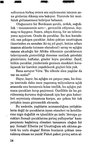 sofracının birkaç övücü söz söylemesini isteyen an­
ne gözlerini dikmiş ona bakıyor. Yüzünde bir mut­
luluk gülümsemesi beliriyor babanın.
Olağanüstü bir Bordeaux şarabı, ördek, soğuk­
luk -müessesenin sırrı-, gevezelik ediyoruz, doy­
muş ve kaygısız. Sonra, odaya dönüş, bir an televiz­
yonu açıyorum. Orada da çocuklar. Bu kez karade-
rili, can çekişen çocuklar. Adını çoktan unuttuğum
(üzerinden en azından iki-üç yıl geçti, bütün adları
insanın aklında tutması olanaksız!) savaş ve açlığın
canına okuduğu bir Afrika ülkesinin çocuklarının
televizyonda gösterildiği döneme rastladı şatodaki
günlerimiz; haftalar, günler boyu çocuklar. Zayıf,
bitkin çocuklar, yüzlerinde gezinen sinekleri kova­
layacak bir hareket yapabilecek güçleri bile yok.
Bana soruyor Vera: "Bu ülkede ölen yaşlılar da
var mı acaba?"
Hayır, hayır, bu açlığın en çarpıcı yanı, bu dün­
ya üzerinde daha önce yaşanmış milyonlarca açlık
arasında onu benzersiz kılan özellik, bu açlığın yal­
nızca çocukları kırıp geçirmesi. Özellikle de bu gö­
rülmemiş durumu doğrulamak için her gim haber­
leri seyretmiş olmamıza karşın, acı çeken bir tek
yetişkin insan göremedik ekranda.
Bu nedenle, yaşlıların acımasızlığına yetişkin­
lerin değil de çocukların isyan etmeleri ve kendile­
rine özgü doğallık ve içtenlikle şu ünlü 'Avrupa ço­
cukları Somali çocuklarına pirinç yolluyorlar' kam­
panyasını başlatmış olmaları tamamen olağan bir
şey. Somali! Elbette ya! Unuttuğum adı aklıma ge­
tirdi bu ünlü slogan! Bütün bunların çoktan unu­
tulmuş olması ne yazık! Paket paket pirinç satın al-
14
 