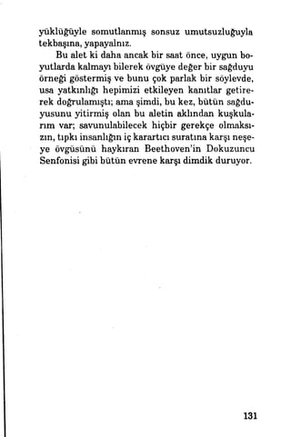 yüklüğüyle somutlanmış sonsuz umutsuzluğuyla
tekbaşma, yapayalnız.
Bu alet ki daha ancak bir saat önce, uygun bo­
yutlarda kalmayı bilerek övgüye değer bir sağduyu
örneği göstermiş ve bunu çok parlak bir söylevde,
usa yatkınlığı hepimizi etkileyen kanıtlar getire­
rek doğrulamıştı; ama şimdi, bu kez, bütün sağdu­
yusunu yitirmiş olan bu aletin aklından kuşkula­
rım var; savunulabilecek hiçbir gerekçe olmaksı­
zın, tıpkı insanlığın iç karartıcı suratına karşı neşe­
ye övgüsünü haykıran Beethoven'in Dokuzuncu
Senfonisi gibi bütün evrene karşı dimdik duruyor.
131
 