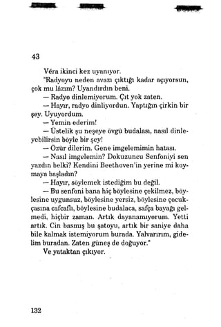 43
Vara ikinci kez uyanıyor.
"Radyoyu neden avazı çıktığı kadar açıyorsun,
çok mu lâzım? Uyandırdın beni.
— Radyo dinlemiyorum. Çıt yok zaten.
— Hayır, radyo dinliyordun. Yaptığın çirkin bir
şey. Uyuyordum.
— Yemin ederim!
— Üstelik şu neşeye övgü budalası, nasıl dinle­
yebilirsin böyle bir şey!
— Özür dilerim. Gene imgelemimin hatası.
— Nasıl imgelemin? Dokuzuncu Senfoniyi sen
yazdın belki? Kendini Beethoven'in yerine mi koy­
maya başladın?
— Hayır, söylemek istediğim bu değil.
— Bu senfoni bana hiç böylesine çekilmez, böy­
lesine uygunsuz, böylesine yersiz, böylesine çocuk-
çasına cafcaflı, böylesine budalaca, safça bayağı gel­
medi, hiçbir zaman. Artık dayanamıyorum. Yetti
artık. Cin basmış bu şatoyu, artık bir saniye daha
bile kalmak istemiyorum burada. Yalvarırım, gide­
lim buradan. Zaten güneş de doğuyor."
Ve yataktan çıkıyor. |£g
132
 