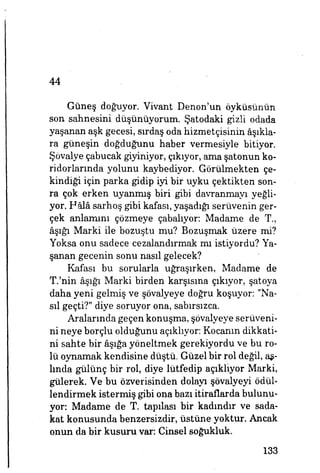 44
Güneş doğuyor. Vivant Denon'un öyküsünün
son sahnesini düşünüyorum. Şatodaki gizli odada
yaşanan aşk gecesi, sırdaş oda hizmetçisinin âşıkla­
ra güneşin doğduğunu haber vermesiyle bitiyor.
Şövalye çabucak giyiniyor, çıkıyor, ama şatonun ko­
ridorlarında yolunu kaybediyor. Görülmekten çe­
kindiği için parka gidip iyi bir uyku çektikten son­
ra çok erken uyanmış biri gibi davranmayı yeğli­
yor. Hâlâ sarhoş gibi kafası, yaşadığı serüvenin ger­
çek anlamını çözmeye çabalıyor: Madame de T.,
âşığı Marki ile bozuştu mu? Bozuşmak üzere mi?
Yoksa onu sadece cezalandırmak mı istiyordu? Ya­
şanan gecenin sonu nasıl gelecek?
Kafası bu sorularla uğraşırken, Madame de
T.'nin âşığı Marki birden karşısına çıkıyor, şatoya
daha yeni gelmiş ve şövalyeye doğru koşuyor: "Na­
sıl geçti?" diye soruyor ona, sabırsızca.
Aralarında geçen konuşma, şövalyeye serüveni­
ni neye borçlu olduğunu açıklıyor: Kocanın dikkati­
ni sahte bir âşığa yöneltmek gerekiyordu ve bu ro­
lü oynamak kendisine düştü. Güzel bir rol değil, as­
lında gülünç bir rol, diye lütfedip açıklıyor Marki,
gülerek. Ve bu özverisinden dolayı şövalyeyi ödül­
lendirmek istermiş gibi ona bazı itiraflarda bulunu­
yor: Madame de T. tapılası bir kadındır ve sada­
kat konusunda benzersizdir, üstüne yoktur. Ancak
onun da bir kusuru var: Cinsel soğukluk.
133
 