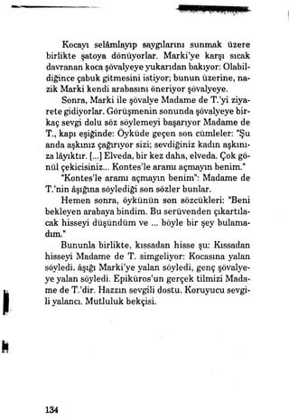 Kocayı selâmlayıp saygılarını sunmak üzere
birlikte şatoya dönüyorlar. Marki'ye karşı sıcak
davranan koca şövalyeye yukarıdan bakıyor: Olabil­
diğince çabuk gitmesini istiyor, bunun üzerine, na­
zik Marki kendi arabasını öneriyor şövalyeye.
Sonra, Marki ile şövalye Madame de T.'yi ziya­
rete gidiyorlar. Görüşmenin sonunda şövalyeye bir­
kaç sevgi dolu söz söylemeyi başarıyor Madame de
T., kapı eşiğinde: Öyküde geçen son cümleler: "Şu
anda aşkınız çağırıyor sizi; sevdiğiniz kadın aşkını­
za lâyıktır. (...) Elveda, bir kez daha, elveda. Çok gö­
nül çekicisiniz... Kontes'le aramı açmayın benim."
"Kontes'le aramı açmayın benim": Madame de
T.'nin âşığına söylediği son sözler bunlar.
Hemen sonra, öykünün son sözcükleri: "Beni
bekleyen arabaya bindim. Bu serüvenden çıkartıla­
cak hisseyi düşündüm ve ... böyle bir şey bulama­
dım."
Bununla birlikte, kıssadan hisse şu: Kıssadan
hisseyi Madame de T. simgeliyor: Kocasına yalan
söyledi, âşığı Marki'ye yalan söyledi, genç şövalye­
ye yalan söyledi. Epiküros'un gerçek tilmizi Mada­
me de T.'dir. Hazzm sevgili dostu. Koruyucu sevgi­
li yalancı. Mutluluk bekçisi.
134
 