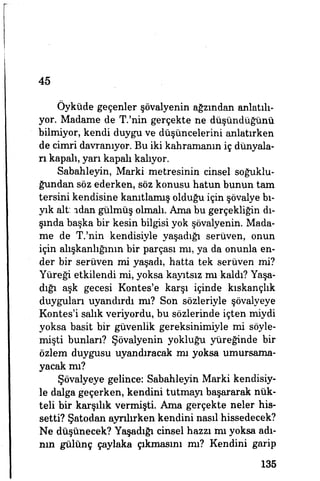 45
Öyküde geçenler şövalyenin ağzından anlatılı­
yor. Madame de T.'nin gerçekte ne düşündüğünü
bilmiyor, kendi duygu ve düşüncelerini anlatırken
de cimri davranıyor. Bu iki kahramanın iç dünyala­
rı kapalı, yarı kapalı kalıyor.
Sabahleyin, Marki metresinin cinsel soğuklu­
ğundan söz ederken, söz konusu hatun bunun tam
tersini kendisine kanıtlamış olduğu için şövalye bı­
yık alt: ıdan gülmüş olmalı. Ama bu gerçekliğin dı­
şında başka bir kesin bilgisi yok şövalyenin. Mada­
me de T.'nin kendisiyle yaşadığı serüven, onun
için alışkanlığının bir parçası mı, ya da onunla en­
der bir serüven mi yaşadı, hatta tek serüven mi?
Yüreği etkilendi mi, yoksa kayıtsız mı kaldı? Yaşa­
dığı aşk gecesi Kontes'e karşı içinde kıskançlık
duyguları uyandırdı mı? Son sözleriyle şövalyeye
Kontes'i salık veriyordu, bu sözlerinde içten miydi
yoksa basit bir güvenlik gereksinimiyle mi söyle­
mişti bunları? Şövalyenin yokluğu yüreğinde bir
özlem duygusu uyandıracak mı yoksa umursama­
yacak mı?
Şövalyeye gelince: Sabahleyin Marki kendisiy­
le dalga geçerken, kendini tutmayı başararak nük­
teli bir karşılık vermişti. Ama gerçekte neler his­
setti? Şatodan ayrılırken kendini nasıl hissedecek?
Ne düşünecek? Yaşadığı cinsel hazzı mı yoksa adı­
nın gülünç çaylaka çıkmasını mı? Kendini garip
135
 