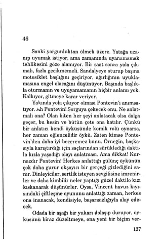 46
Sanki yorgunluktan ölmek üzere. Yatağa uza­
nıp uyumak istiyor, ama zamanında uyanamamak
tehlikesini göze alamıyor. Bir saat sonra yola çık­
malı, fazla gecikmemeli. Sandalyeye oturup başına
motosiklet başlığım geçiriyor, ağırlığının uyukla­
masına engel olacağını düşünüyor. Başında başlık­
la oturmanın ve uyuyamamanın hiçbir anlamı yok.
Kalkıyor, gitmeye karar veriyor.
Yakında yola çıkıyor olması Pontevın'i anımsa­
tıyor. Ah Pontevin! Sorguya çekecek onu. Ne anlat­
malı ona? Olan biten her şeyi anlatacak olsa dalga
geçer, bu kesin ve bütün çete ona katılır. Çünkü
bir anlatıcı kendi öyküsünde komik rolü oynarsa,
her zaman eğlencelidir öykü. Zaten kimse Ponte­
vin'den dahaHyi beceremez bunu. Örneğin, başka­
sıyla karıştırdığı için saçlarından sürüklediği dakti­
lo kızla yaşadığı olayı anlatması. Ama dikkat! Kur­
nazdır Pontevin! Herkes anlattığı gülünç öykünün
Çok daha gurur okşayıcı bir gerçeği gizlediğini sa­
nır. Dinleyiciler, sertlik isteyen sevgilisine imrenir­
ler ve daha kimbilir neler yaptığı güzel daktilo kızı
kıskanarak düşünürler. Oysa, Vincent havuz kıyı­
sındaki çiftleşme oyununu anlattığı zaman, herkes
ona inanacak, kendisiyle, başarısızhğıyla alay ede­
cek.
Odada bir aşağı bir yukarı dolaşıp duruyor, öy­
küsünü biraz düzeltmeye, ona yeni bir biçim ver-
137
 