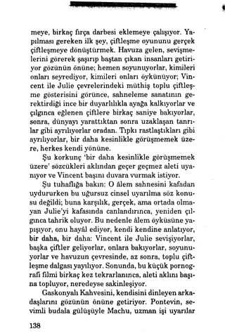 meye, birkaç fırça darbesi eklemeye çalışıyor. Ya­
pılması gereken ilk şey, çiftleşme oyununu gerçek
çiftleşmeye dönüştürmek. Havuza gelen, sevişme­
lerini görerek şaşırıp baştan çıkan insanları getiri­
yor gözünün önüne; hemen soyunuyorlar, kimileri
onları seyrediyor, kimileri onları öykünüyor, Vin­
cent ile Julie çevrelerindeki müthiş toplu çiftleş­
me gösterisini görünce, sahneleme sanatının ge­
rektirdiği ince bir duyarlılıkla ayağa kalkıyorlar ve
çılgınca eğlenen çiftlere birkaç saniye bakıyorlar,
sonra, dünyayı yarattıktan sonra uzaklaşan tanrı­
lar gibi ayrılıyorlar oradan. Tıpkı rastlaştıkları gibi
ayrılıyorlar, bir daha kesinlikle görüşmemek üze­
re, herkes kendi yönüne.
Şu korkunç 'bir daha kesinlikle görüşmemek
üzere' sözcükleri aklından geçer geçmez aleti uya­
nıyor ve Vincent başını duvara vurmak istiyor.
Şu tuhaflığa bakın: O âlem sahnesini kafadan
uydururken bu uğursuz cinsel uyarılma söz konu­
su değildi; buna karşılık, gerçek, ama ortada olma­
yan Julie'yi kafasında canlandırınca, yeniden çıl­
gınca tahrik oluyor. Bu nedenle âlem öyküsüne ya­
pışıyor, onu hayâl ediyor, kendi kendine anlatıyor,
bir daha, bir daha: Vincent ile Julie sevişiyorlar,
başka çiftler geliyorlar, onlara bakıyorlar, soyunu­
yorlar ve havuzun çevresinde, az sonra, toplu çift­
leşme dalgası yayılıyor. Sonunda, bu küçük pornog­
rafi filmi birkaç kez tekrarlanınca, aleti aklını başı­
na topluyor, neredeyse sakinleşiyor.
Gaskonyalı Kahvesini, kendisini dinleyen arka­
daşlarını gözünün önüne getiriyor. Pontevin, se­
vimli budala gülüşüyle Machu, uzman işi uyarılar
138
 